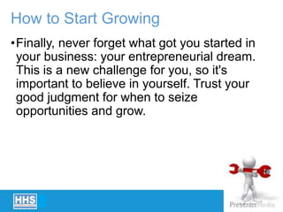 How to Start Growing
•Finally, never forget what got you started in
your business: your entrepreneurial dream.
This is a new challenge for you, so it's
important to believe in yourself. Trust your
good judgment for when to seize
opportunities and grow.
 