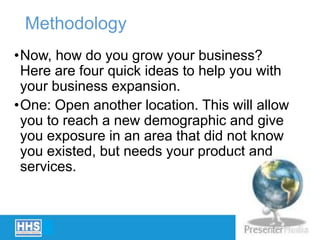 Methodology
•Now, how do you grow your business?
Here are four quick ideas to help you with
your business expansion.
•One: Open another location. This will allow
you to reach a new demographic and give
you exposure in an area that did not know
you existed, but needs your product and
services.
 