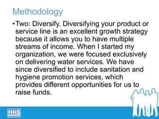 Methodology
•Two: Diversify. Diversifying your product or
service line is an excellent growth strategy
because it allows you to have multiple
streams of income. When I started my
organization, we were focused exclusively
on delivering water services. We have
since diversified to include sanitation and
hygiene promotion services, which
provides different opportunities for us to
raise funds.
 
