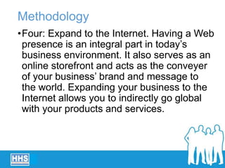 Methodology
•Four: Expand to the Internet. Having a Web
presence is an integral part in today’s
business environment. It also serves as an
online storefront and acts as the conveyer
of your business’ brand and message to
the world. Expanding your business to the
Internet allows you to indirectly go global
with your products and services.
 