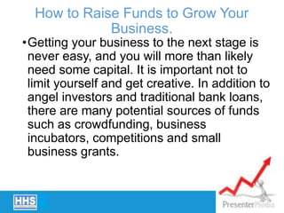 How to Raise Funds to Grow Your
Business.
•Getting your business to the next stage is
never easy, and you will more than likely
need some capital. It is important not to
limit yourself and get creative. In addition to
angel investors and traditional bank loans,
there are many potential sources of funds
such as crowdfunding, business
incubators, competitions and small
business grants.
 