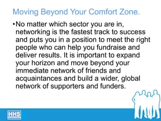 Moving Beyond Your Comfort Zone.
•No matter which sector you are in,
networking is the fastest track to success
and puts you in a position to meet the right
people who can help you fundraise and
deliver results. It is important to expand
your horizon and move beyond your
immediate network of friends and
acquaintances and build a wider, global
network of supporters and funders.
 