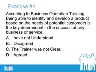 Exercise #1
According to Business Operation Training,
Being able to identify and develop a product
based on the needs of potential customers is
the key determinant in the success of any
business or service.
A. I have not Understood
B. I Disagreed
C. The Trainer was not Clear.
D. I Agreed
 