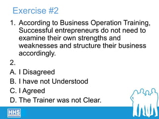 Exercise #2
1. According to Business Operation Training,
Successful entrepreneurs do not need to
examine their own strengths and
weaknesses and structure their business
accordingly.
2.
A. I Disagreed
B. I have not Understood
C. I Agreed
D. The Trainer was not Clear.
 