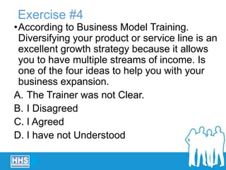 Exercise #4
•According to Business Model Training.
Diversifying your product or service line is an
excellent growth strategy because it allows
you to have multiple streams of income. Is
one of the four ideas to help you with your
business expansion.
A. The Trainer was not Clear.
B. I Disagreed
C. I Agreed
D. I have not Understood
 