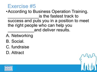 Exercise #5
•According to Business Operation Training.
_____________is the fastest track to
success and puts you in a position to meet
the right people who can help you
___________and deliver results.
A. Networking
B. Social.
C. fundraise
D. Attract
 