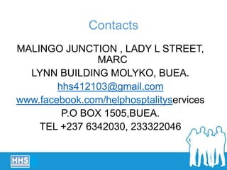 Contacts
MALINGO JUNCTION , LADY L STREET,
MARC
LYNN BUILDING MOLYKO, BUEA.
hhs412103@gmail.com
www.facebook.com/helphosptalityservices
P.O BOX 1505,BUEA.
TEL +237 6342030, 233322046
 
