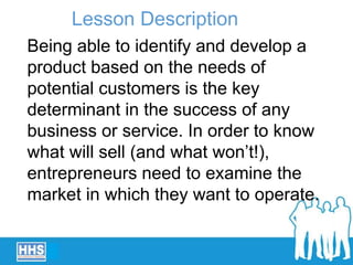 Being able to identify and develop a
product based on the needs of
potential customers is the key
determinant in the success of any
business or service. In order to know
what will sell (and what won’t!),
entrepreneurs need to examine the
market in which they want to operate.
Lesson Description
 