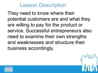 They need to know where their
potential customers are and what they
are willing to pay for the product or
service. Successful entrepreneurs also
need to examine their own strengths
and weaknesses and structure their
business accordingly.
Lesson Description
 