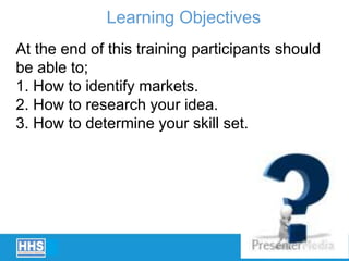 At the end of this training participants should
be able to;
1. How to identify markets.
2. How to research your idea.
3. How to determine your skill set.
Learning Objectives
 