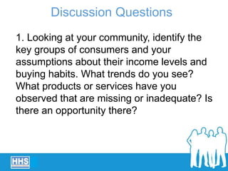 1. Looking at your community, identify the
key groups of consumers and your
assumptions about their income levels and
buying habits. What trends do you see?
What products or services have you
observed that are missing or inadequate? Is
there an opportunity there?
Discussion Questions
 