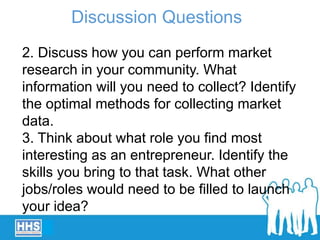 2. Discuss how you can perform market
research in your community. What
information will you need to collect? Identify
the optimal methods for collecting market
data.
3. Think about what role you find most
interesting as an entrepreneur. Identify the
skills you bring to that task. What other
jobs/roles would need to be filled to launch
your idea?
Discussion Questions
 