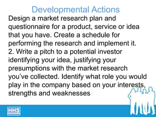 Design a market research plan and
questionnaire for a product, service or idea
that you have. Create a schedule for
performing the research and implement it.
2. Write a pitch to a potential investor
identifying your idea, justifying your
presumptions with the market research
you’ve collected. Identify what role you would
play in the company based on your interests,
strengths and weaknesses
Developmental Actions
 