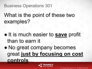 Business Operations 301
What is the point of these two
examples?
● It is much easier to save profit
than to earn it
● No great company becomes
great just by focusing on cost
controls…
© Triangle Pest Control LLC. All Rights Reserved
 