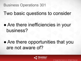Business Operations 301
Two basic questions to consider
● Are there inefficiencies in your
business?
● Are there opportunities that you
are not aware of?
© Triangle Pest Control LLC. All Rights Reserved
 
