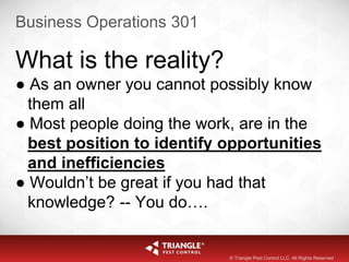 Business Operations 301
What is the reality?
● As an owner you cannot possibly know
them all
● Most people doing the work, are in the
best position to identify opportunities
and inefficiencies
● Wouldn’t be great if you had that
knowledge? -- You do….
© Triangle Pest Control LLC. All Rights Reserved
 