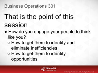 Business Operations 301
© Triangle Pest Control LLC. All Rights Reserved
That is the point of this
session
● How do you engage your people to think
like you?
○ How to get them to identify and
eliminate inefficiencies
○ How to get them to identify
opportunities
 