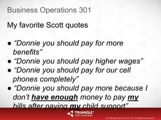 Business Operations 301
My favorite Scott quotes
● “Donnie you should pay for more
benefits”
● “Donnie you should pay higher wages”
● “Donnie you should pay for our cell
phones completely”
● “Donnie you should pay more because I
don’t have enough money to pay my
bills after paying my child support”
© Triangle Pest Control LLC. All Rights Reserved
 