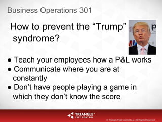 Business Operations 301
How to prevent the “Trump”
syndrome?
● Teach your employees how a P&L works
● Communicate where you are at
constantly
● Don’t have people playing a game in
which they don’t know the score
© Triangle Pest Control LLC. All Rights Reserved
 