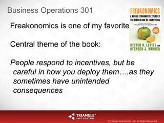 Business Operations 301
Freakonomics is one of my favorites
Central theme of the book:
People respond to incentives, but be
careful in how you deploy them….as they
sometimes have unintended
consequences
© Triangle Pest Control LLC. All Rights Reserved
 