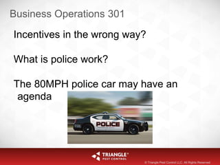 Business Operations 301
Incentives in the wrong way?
What is police work?
The 80MPH police car may have an
agenda
© Triangle Pest Control LLC. All Rights Reserved
 