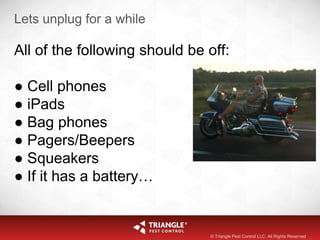 Lets unplug for a while
All of the following should be off:
● Cell phones
● iPads
● Bag phones
● Pagers/Beepers
● Squeakers
● If it has a battery…
© Triangle Pest Control LLC. All Rights Reserved
 