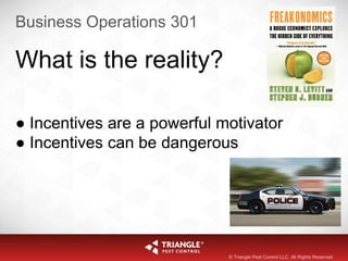 Business Operations 301
What is the reality?
● Incentives are a powerful motivator
● Incentives can be dangerous
© Triangle Pest Control LLC. All Rights Reserved
 