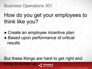 Business Operations 301
How do you get your employees to
think like you?
● Create an employee incentive plan
● Based upon performance of critical
results
But these things are hard to get right and
easy to screw up...
© Triangle Pest Control LLC. All Rights Reserved
 