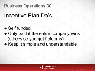 Business Operations 301
Incentive Plan Do’s
● Self funded
● Only paid if the entire company wins
(otherwise you get fiefdoms)
● Keep it simple and understandable
© Triangle Pest Control LLC. All Rights Reserved
 