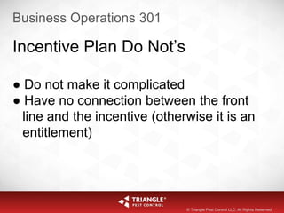 Business Operations 301
Incentive Plan Do Not’s
● Do not make it complicated
● Have no connection between the front
line and the incentive (otherwise it is an
entitlement)
© Triangle Pest Control LLC. All Rights Reserved
 
