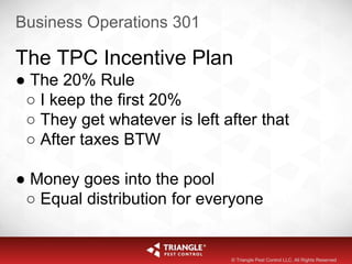 Business Operations 301
The TPC Incentive Plan
● The 20% Rule
○ I keep the first 20%
○ They get whatever is left after that
○ After taxes BTW
● Money goes into the pool
○ Equal distribution for everyone
© Triangle Pest Control LLC. All Rights Reserved
 
