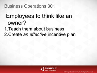 Business Operations 301
Employees to think like an
owner?
1.Teach them about business
2.Create an effective incentive plan
© Triangle Pest Control LLC. All Rights Reserved
 