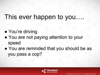This ever happen to you….
● You’re driving
● You are not paying attention to your
speed
● You are reminded that you should be as
you pass a cop?
© Triangle Pest Control LLC. All Rights Reserved
 