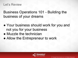 Let’s Review
Business Operations 101 - Building the
business of your dreams
● Your business should work for you and
not you for your business
● Muzzle the technician
● Allow the Entrepreneur to work
© Triangle Pest Control LLC. All Rights Reserved
 