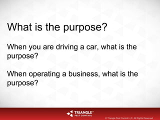What is the purpose?
When you are driving a car, what is the
purpose?
When operating a business, what is the
purpose?
© Triangle Pest Control LLC. All Rights Reserved
 