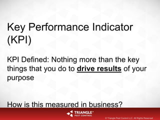 Key Performance Indicator
(KPI)
KPI Defined: Nothing more than the key
things that you do to drive results of your
purpose
How is this measured in business?
© Triangle Pest Control LLC. All Rights Reserved
 