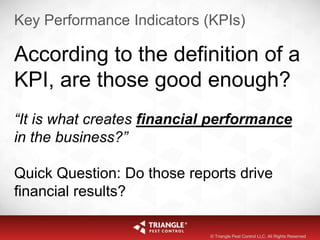 Key Performance Indicators (KPIs)
According to the definition of a
KPI, are those good enough?
“It is what creates financial performance
in the business?”
Quick Question: Do those reports drive
financial results?
© Triangle Pest Control LLC. All Rights Reserved
 