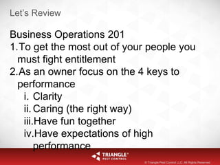Let’s Review
Business Operations 201
1.To get the most out of your people you
must fight entitlement
2.As an owner focus on the 4 keys to
performance
i. Clarity
ii. Caring (the right way)
iii.Have fun together
iv.Have expectations of high
performance
© Triangle Pest Control LLC. All Rights Reserved
 