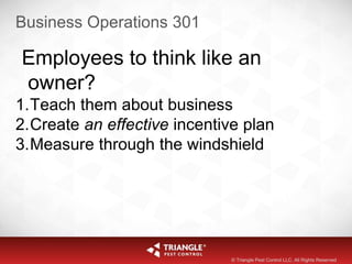 Business Operations 301
Employees to think like an
owner?
1.Teach them about business
2.Create an effective incentive plan
3.Measure through the windshield
© Triangle Pest Control LLC. All Rights Reserved
 