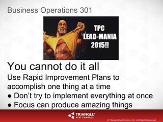 Business Operations 301
You cannot do it all
Use Rapid Improvement Plans to
accomplish one thing at a time
● Don’t try to implement everything at once
● Focus can produce amazing things
© Triangle Pest Control LLC. All Rights Reserved
 