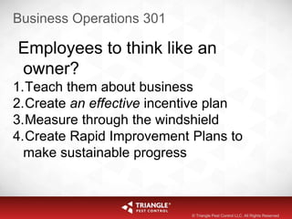 Business Operations 301
Employees to think like an
owner?
1.Teach them about business
2.Create an effective incentive plan
3.Measure through the windshield
4.Create Rapid Improvement Plans to
make sustainable progress
© Triangle Pest Control LLC. All Rights Reserved
 