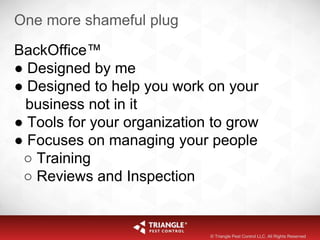 One more shameful plug
BackOffice™
● Designed by me
● Designed to help you work on your
business not in it
● Tools for your organization to grow
● Focuses on managing your people
○ Training
○ Reviews and Inspection
© Triangle Pest Control LLC. All Rights Reserved
 