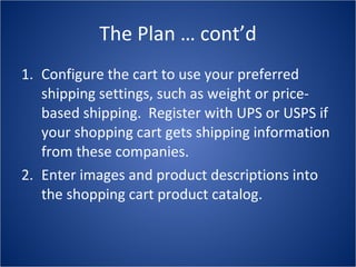 The Plan … cont’d Configure the cart to use your preferred shipping settings, such as weight or price-based shipping.  Register with UPS or USPS if your shopping cart gets shipping information from these companies. Enter images and product descriptions into the shopping cart product catalog. 