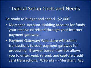 Typical Setup Costs and Needs Be ready to budget and spend - $2,000 Merchant  Account: Holding account for funds your receive or refund through your Internet payment gateway. Payment Gateway: Web store will submit transactions to your payment gateway for processing.  Browser based interface allows you to enter, void, refund, and capture credit card transactions.  Web site -> Merchant  Acc. 