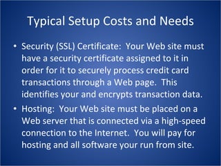 Typical Setup Costs and Needs Security (SSL) Certificate:  Your Web site must have a security certificate assigned to it in order for it to securely process credit card transactions through a Web page.  This identifies your and encrypts transaction data. Hosting:  Your Web site must be placed on a Web server that is connected via a high-speed connection to the Internet.  You will pay for hosting and all software your run from site. 