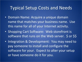 Typical Setup Costs and Needs Domain Name: Acquire a unique domain name that matches your business name.  Use this name for all of your Internet activity. Shopping Cart Software:  Web storefront is software that runs on the Web server.  $ or $$ Integration & Development:  You may need to pay someone to install and configure the software for your.  Expect to alter your setup or have someone do it for you. 