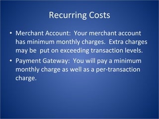Recurring Costs Merchant Account:  Your merchant account has minimum monthly charges.  Extra charges may be  put on exceeding transaction levels. Payment Gateway:  You will pay a minimum monthly charge as well as a per-transaction charge. 