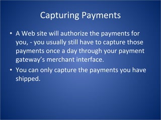Capturing Payments A Web site will authorize the payments for you, - you usually still have to capture those payments once a day through your payment gateway’s merchant interface. You can only capture the payments you have shipped. 
