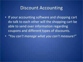 Discount Accounting If your accounting software and shopping cart do talk to each other will the shopping cart be able to send over information regarding coupons and different types of discounts. “ You can’t manage what you can’t measure!” 