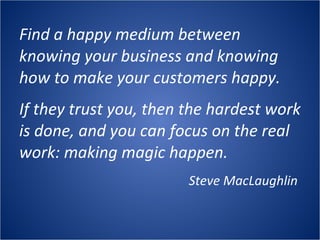 Find a happy medium between knowing your business and knowing how to make your customers happy. If they trust you, then the hardest work is done, and you can focus on the real work: making magic happen.  Steve MacLaughlin  